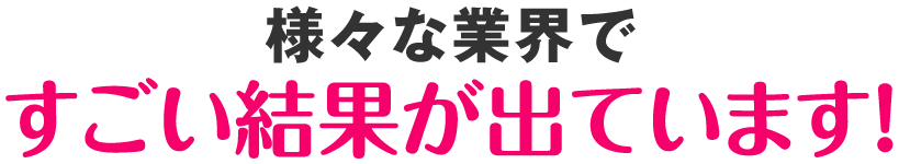 様々な業界ですごい結果が出ています！